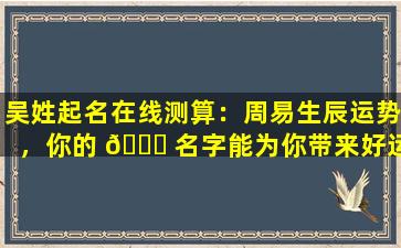 吴姓起名在线测算：周易生辰运势，你的 🍀 名字能为你带来好运吗